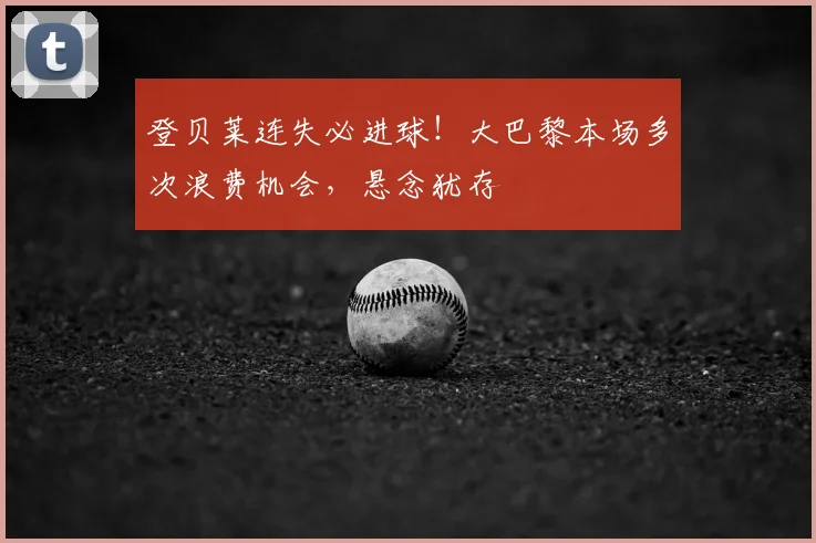 登贝莱连失必进球!大巴黎本场多次浪费机会,悬念犹存