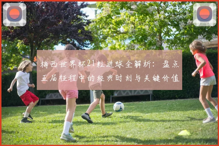 梅西世界杯21粒进球全解析：盘点五届征程中的经典时刻与关键价值