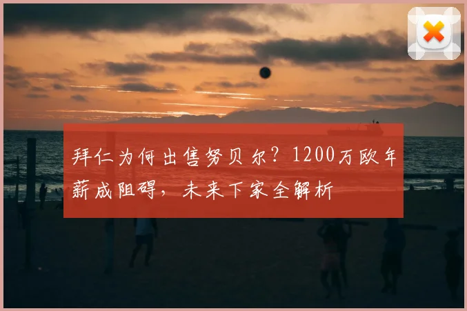 拜仁为何出售努贝尔?1200万欧年薪成阻碍,未来下家全解析