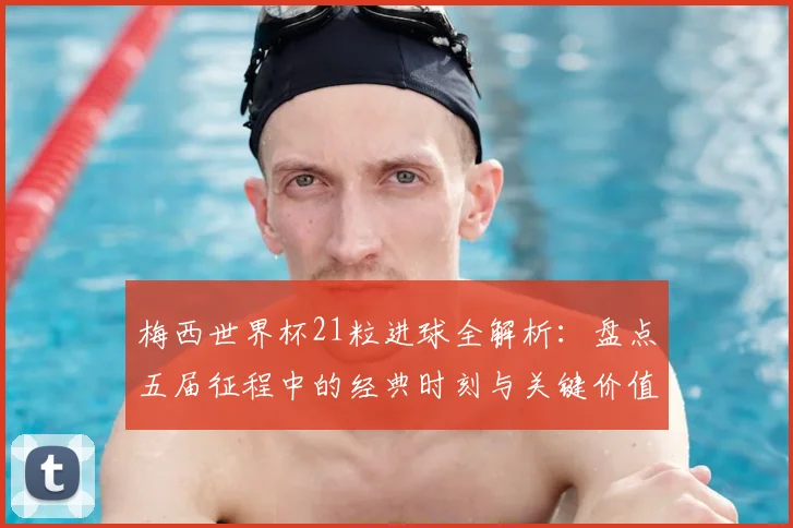 梅西世界杯21粒进球全解析:盘点五届征程中的经典时刻与关键价值
