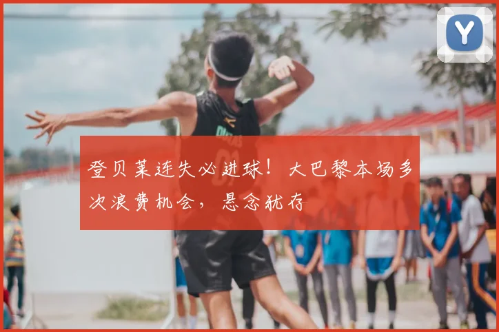 登贝莱连失必进球！大巴黎本场多次浪费机会，悬念犹存