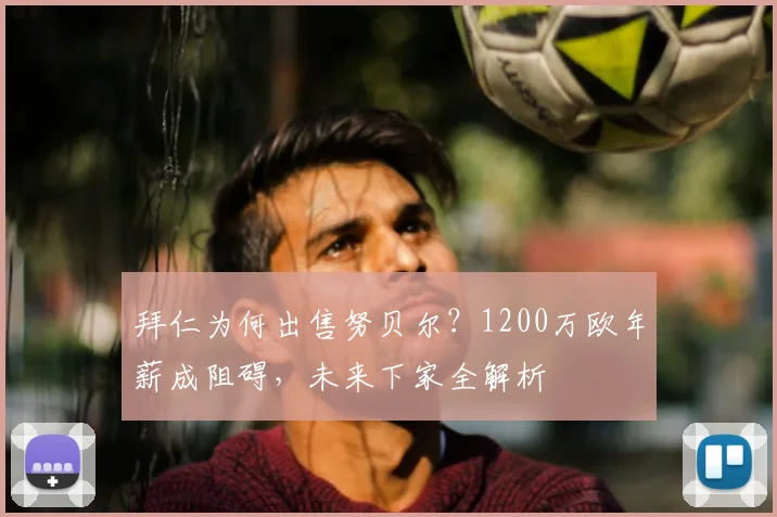 拜仁为何出售努贝尔?1200万欧年薪成阻碍,未来下家全解析