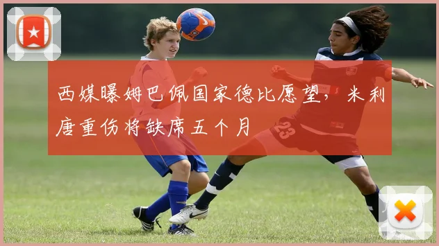 西媒曝姆巴佩国家德比愿望，米利唐重伤将缺席五个月
