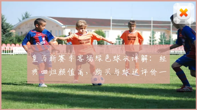 皇马新赛季客场绿色球衣详解：经典回归颜值高，购买与球迷评价一览
