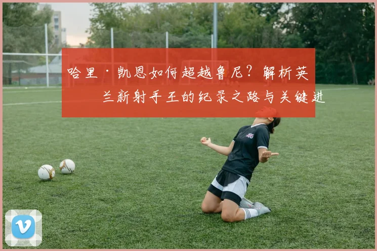 哈里·凯恩如何超越鲁尼?解析英格兰新射手王的纪录之路与关键进球