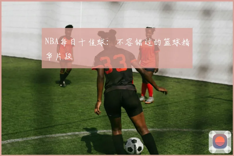 NBA每日十佳球：不容错过的篮球精华片段