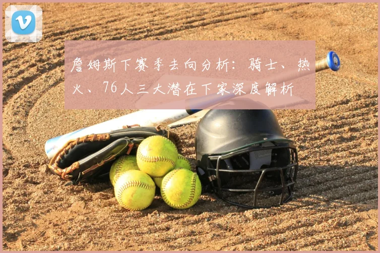 詹姆斯下赛季去向分析：骑士、热火、76人三大潜在下家深度解析