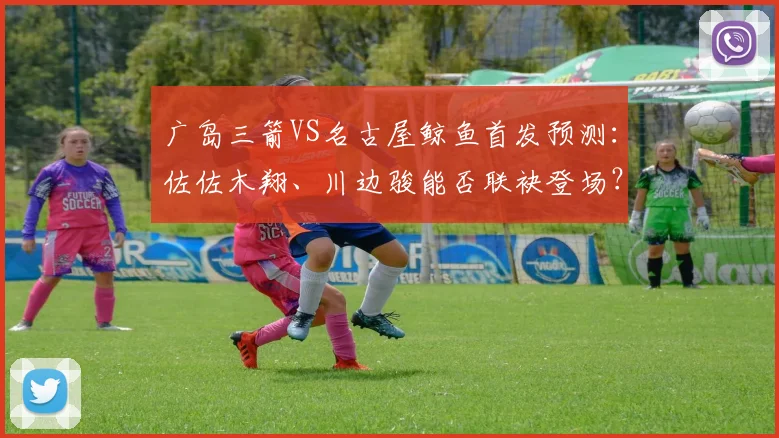 广岛三箭VS名古屋鲸鱼首发预测：佐佐木翔、川边骏能否联袂登场？