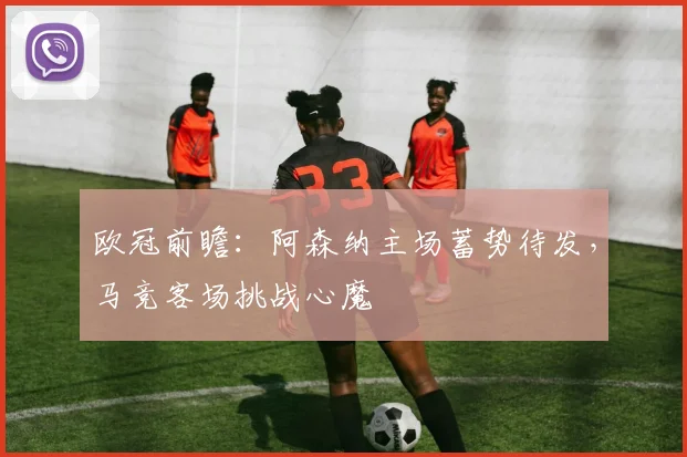 欧冠前瞻：阿森纳主场蓄势待发，马竞客场挑战心魔